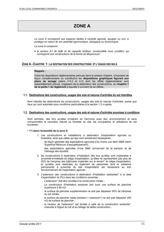 PLAN LOCAL D’URBANISME D’ORGERUS REGLEMENT
Dossier arrêté 2017 55
ZONE A
La zone A correspond aux espaces dédiés à l’activité agricole, équipés ou non, à
protéger en raison de son potentiel agronomique, biologique ou économique.
La zone A comprend :
• le secteur A1 de taille et de capacité limitées, constructible sous condition qui
correspond aux constructions de la ferme de Moyencourt.
ZONE A - CHAPITRE 1 : LA DESTINATION DES CONSTRUCTIONS ET L'USAGE DES SOLS
Rappels :
Outre les dispositions règlementaires prévues dans le présent chapitre, s'imposent de
façon complémentaire ou substitutive les dispositions graphiques figurant aux
plans de zonage (plans n°4.2 et 4.3) dont les effets réglementaires sont
essentiellement prévus, s'agissant de la destination des constructions, au chapitre 1
de la partie 1 du règlement à laquelle il convient de se référer.
1.1. Destinations des constructions, usages des sols et natures d'activités du sol interdites
Sont interdits les destinations de constructions, usages des sols et natures d’activités, autres que
ceux qui sont autorisés sous conditions particulières à la section 1.2 ci-après.
1.2. Destinations des constructions, usages des sols et natures d'activités soumises à conditions
Sont admises, dès lors qu'elles s'insèrent en harmonie avec leur environnement et sans
compromettre le caractère naturel ou forestier du site, les occupations et utilisations du sol
suivantes :
 1°) dans l’ensemble de la zone A
1. Les constructions et installations à destination d’exploitation agricole ou
forestière, ainsi que celles qui leur sont strictement nécessaires ;
- de façon générale des exploitations agricoles d’au moins une demi-SMA (demi
Superficie Minimum d’assujettissement),
- des exploitations agricoles d’une SMA concernant de la pension et de
l’élevage des équidés.
2. les constructions à destination d’habitation dès lors qu’elles sont implantées à
proximité immédiate du siège d’exploitation, qu’elles ne représentent pas plus de
20% de l’emprise des bâtiments implantés sur le terrain* du siège d’exploitation,
et qu’elles sont destinées au logement de personnes dont la présence
permanente à proximité du site d’exploitation est nécessaire au bon
fonctionnement de l’exploitation agricole ;
3. L'extension des constructions à destination d’habitation existantes* à la date
d’approbation du PLU dans les conditions suivantes :
- L'extension* doit être accolée à la construction initiale ;
- La construction d'habitation existante doit avoir une surface de plancher
supérieure à 60 m2 ;
- la surface de plancher supplémentaire ne doit pas dépasser 30% de l'emprise
au sol initiale,
- la surface de plancher totale (existant + extension*) ne doit pas dépasser 200
m2 de surface de plancher ;
- la hauteur de l'extension* est limitée à celle de la construction existante*,
mesurée à l'égout du toit et au faîtage de ladite construction..
 