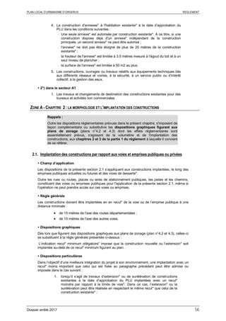 PLAN LOCAL D’URBANISME D’ORGERUS REGLEMENT
Dossier arrêté 2017 56
4. La construction d'annexes* à l'habitation existante* à la date d’approbation du
PLU dans les conditions suivantes :
- Une seule annexe* est autorisée par construction existante*. A ce titre, si une
construction dispose déjà d'un annexe* indépendant de la construction
principale, un second annexe* ne peut être autorisé ;
- l'annexe* ne doit pas être éloigné de plus de 20 mètres de la construction
existante* ;
- la hauteur de l'annexe* est limitée à 3,5 mètres mesuré à l'égout du toit et à un
seul niveau de plancher ;
- la surface de l'annexe* est limitée à 50 m2 au plus.
5. Les constructions, ouvrages ou travaux relatifs aux équipements techniques liés
aux différents réseaux et voiries, à la sécurité, à un service public ou d’intérêt
collectif, à la gestion des eaux.
 2°) dans le secteur A1
1. Les travaux et changements de destination des constructions existantes pour des
bureaux et activités non commerciales
ZONE A - CHAPITRE 2 : LA MORPHOLOGIE ET L'IMPLANTATION DES CONSTRUCTIONS
Rappels :
Outre les dispositions règlementaires prévues dans le présent chapitre, s'imposent de
façon complémentaire ou substitutive les dispositions graphiques figurant aux
plans de zonage (plans n°4.2 et 4.3) dont les effets réglementaires sont
essentiellement prévus, s'agissant de la volumétrie et de l'implantation des
constructions, aux chapitres 2 et 3 de la partie 1 du règlement à laquelle il convient
de se référer.
2.1. Implantation des constructions par rapport aux voies et emprises publiques ou privées
 Champ d’application
Les dispositions de la présente section 2.1 s’appliquent aux constructions implantées, le long des
emprises publiques actuelles ou futures et des voies de desserte*.
Outre les rues ou routes, places ou aires de stationnement publiques, les pistes et les chemins,
constituent des voies ou emprises publiques pour l'application de la présente section 2.1, même si
l'opération ne peut prendre accès sur ces voies ou emprises.
 Règle générale
Les constructions doivent être implantées en en recul* de la voie ou de l’emprise publique à une
distance minimale :
• de 15 mètres de l'axe des routes départementales ;
• de 10 mètres de l'axe des autres voies.
 Dispositions graphiques
Dès lors que figurent des dispositions graphiques aux plans de zonage (plan n°4.2 et 4.3), celles-ci
se substituent à la règle générale présentée ci-dessus :
L’indication recul* minimum obligatoire” impose que la construction nouvelle ou l’extension* soit
implantée au-delà de ce recul* minimum figurant au plan.
 Dispositions particulières
Dans l’objectif d’une meilleure intégration du projet à son environnement, une implantation avec un
recul* moins important que celui qui est fixée au paragraphe précédent peut être admise ou
imposée dans le cas suivant :
1. lorsqu’il s’agit de travaux d’extension* ou de surélévation de constructions
existantes à la date d’approbation du PLU implantées avec un recul*
moindre par rapport à la limite de voie*. Dans ce cas, l’extension* ou la
surélévation peut être réalisée en respectant le même recul* que celui de la
construction existante* ;
 