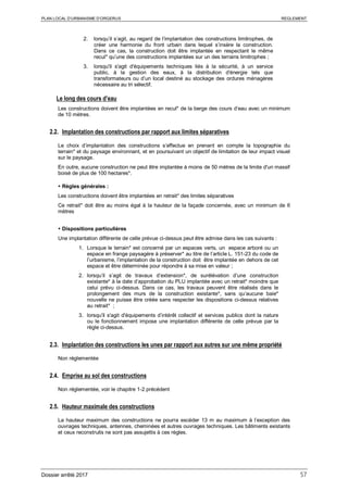 PLAN LOCAL D’URBANISME D’ORGERUS REGLEMENT
Dossier arrêté 2017 57
2. lorsqu’il s’agit, au regard de l’implantation des constructions limitrophes, de
créer une harmonie du front urbain dans lequel s’insère la construction.
Dans ce cas, la construction doit être implantée en respectant le même
recul* qu’une des constructions implantées sur un des terrains limitrophes ;
3. lorsqu'il s'agit d'équipements techniques liés à la sécurité, à un service
public, à la gestion des eaux, à la distribution d'énergie tels que
transformateurs ou d’un local destiné au stockage des ordures ménagères
nécessaire au tri sélectif.
Le long des cours d’eau
Les constructions doivent être implantées en recul* de la berge des cours d’eau avec un minimum
de 10 mètres.
2.2. Implantation des constructions par rapport aux limites séparatives
Le choix d’implantation des constructions s’effectue en prenant en compte la topographie du
terrain* et du paysage environnant, et en poursuivant un objectif de limitation de leur impact visuel
sur le paysage.
En outre, aucune construction ne peut être implantée à moins de 50 mètres de la limite d'un massif
boisé de plus de 100 hectares*.
 Règles générales :
Les constructions doivent être implantées en retrait* des limites séparatives
Ce retrait* doit être au moins égal à la hauteur de la façade concernée, avec un minimum de 6
mètres
 Dispositions particulières
Une implantation différente de celle prévue ci-dessus peut être admise dans les cas suivants :
1. Lorsque le terrain* est concerné par un espaces verts, un espace arboré ou un
espace en frange paysagère à préserver* au titre de l’article L. 151-23 du code de
l’urbanisme, l’implantation de la construction doit être implantée en dehors de cet
espace et être déterminée pour répondre à sa mise en valeur ;
2. lorsqu’il s’agit de travaux d’extension*, de surélévation d’une construction
existante* à la date d’approbation du PLU implantée avec un retrait* moindre que
celui prévu ci-dessus. Dans ce cas, les travaux peuvent être réalisés dans le
prolongement des murs de la construction existante*, sans qu’aucune baie*
nouvelle ne puisse être créée sans respecter les dispositions ci-dessus relatives
au retrait* ;
3. lorsqu'il s'agit d'équipements d’intérêt collectif et services publics dont la nature
ou le fonctionnement impose une implantation différente de celle prévue par la
règle ci-dessus.
2.3. Implantation des constructions les unes par rapport aux autres sur une même propriété
Non réglementée
2.4. Emprise au sol des constructions
Non réglementée, voir le chapitre 1-2 précédent
2.5. Hauteur maximale des constructions
La hauteur maximum des constructions ne pourra excéder 13 m au maximum à l’exception des
ouvrages techniques, antennes, cheminées et autres ouvrages techniques. Les bâtiments existants
et ceux reconstruits ne sont pas assujettis à ces règles.
 