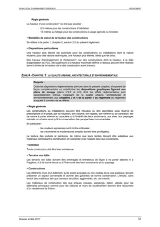 PLAN LOCAL D’URBANISME D’ORGERUS REGLEMENT
Dossier arrêté 2017 58
Règle générale
La hauteur d’une construction* ne doit pas excéder :
- 8,5 mètres pour les constructions d’habitation
- 13 mètres au faîtage pour les constructions à usage agricole ou forestier.
 Modalités de calcul de la hauteur des constructions
Se référer à la partie 1, chapitre 2, section 2.5 du présent règlement.
 Dispositions particulières
Une hauteur plus élevée est autorisée pour les constructions ou installations dont la nature
réclame, pour des raisons techniques, une hauteur plus élevée, telles que les silos.
Des travaux d'aménagement et d'extension*, sur des constructions dont la hauteur, à la date
d'approbation du PLU, est supérieure à la hauteur maximale définie ci-dessus peuvent être réalisés
dans la limite de la hauteur de la dite construction avant travaux.
ZONE A - CHAPITRE 3 : LA QUALITE URBAINE, ARCHITECTURALE ET ENVIRONNEMENTALE
Rappels :
Outre les dispositions règlementaires prévues dans le présent chapitre, s'imposent de
façon complémentaire ou substitutive les dispositions graphiques figurant aux
plans de zonage (plans n°4.2 et 4.3) dont les effets réglementaires sont
essentiellement prévus, s'agissant de la qualité urbaine, architecturale et
environnementale, aux chapitres 3 et 4 de la partie 1 du règlement du règlement
auxquels il convient de se référer.
 Règle générale
Les constructions ou installations peuvent être refusées ou être accordées sous réserve de
prescriptions si le projet, par sa situation, son volume, son aspect, son rythme ou sa coloration, est
de nature à porter atteinte au caractère ou à l'intérêt des lieux avoisinants, aux sites, aux paysages
naturels ou urbains ainsi qu'à la conservation des perspectives monumentales.
En particulier :
- les couleurs agressives sont contre-indiquées ;
- les volumétries et modénatures simples doivent être privilégiées.
La texture des enduits et peintures, de même que leurs teintes doivent être adaptées aux
matériaux composant la construction et s’accorder avec l’aspect des lieux avoisinants.
 Entretien
Toute construction doit être bien entretenue.
 Terrains non bâtis
Les terrains non bâtis doivent être aménagés et entretenus de façon à ne porter atteinte ni à
l'hygiène, ni à la bonne tenue ou à l'harmonie des lieux avoisinants et du paysage.
 Constructions
Les différents murs d'un bâtiment, qu'ils soient aveugles ou non visibles de la voie publique, doivent
présenter un aspect convenable et donner des garanties de bonne conservation. L'emploi, sans
enduit des matériaux tels que carreaux de plâtre, agglomérés, etc, est interdit.
Les matériaux de construction tels que briques creuses, parpaings, béton, utilisés pour les
bâtiments principaux comme pour les clôtures et murs de soutènement devront être recouverts
d’un ravalement de finition.
 