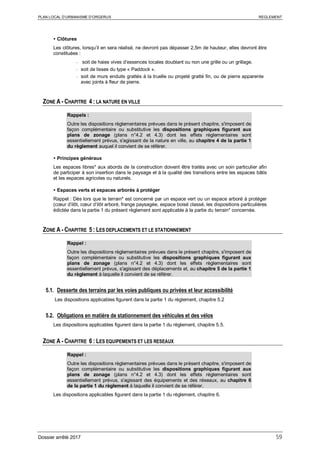 PLAN LOCAL D’URBANISME D’ORGERUS REGLEMENT
Dossier arrêté 2017 59
 Clôtures
Les clôtures, lorsqu’il en sera réalisé, ne devront pas dépasser 2,5m de hauteur, elles devront être
constituées :
- soit de haies vives d’essences locales doublant ou non une grille ou un grillage.
- soit de lisses du type « Paddock ».
- soit de murs enduits grattés à la truelle ou projeté gratté fin, ou de pierre apparente
avec joints à fleur de pierre.
ZONE A - CHAPITRE 4 : LA NATURE EN VILLE
Rappels :
Outre les dispositions règlementaires prévues dans le présent chapitre, s'imposent de
façon complémentaire ou substitutive les dispositions graphiques figurant aux
plans de zonage (plans n°4.2 et 4.3) dont les effets réglementaires sont
essentiellement prévus, s'agissant de la nature en ville, au chapitre 4 de la partie 1
du règlement auquel il convient de se référer.
 Principes généraux
Les espaces libres* aux abords de la construction doivent être traités avec un soin particulier afin
de participer à son insertion dans le paysage et à la qualité des transitions entre les espaces bâtis
et les espaces agricoles ou naturels.
 Espaces verts et espaces arborés à protéger
Rappel : Dès lors que le terrain* est concerné par un espace vert ou un espace arboré à protéger
(cœur d’ilôt, cœur d’ilôt arboré, frange paysagée, espace boisé classé, les dispositions particulières
édictée dans la partie 1 du présent règlement sont applicable à la partie du terrain* concernée.
ZONE A - CHAPITRE 5 : LES DEPLACEMENTS ET LE STATIONNEMENT
Rappel :
Outre les dispositions règlementaires prévues dans le présent chapitre, s'imposent de
façon complémentaire ou substitutive les dispositions graphiques figurant aux
plans de zonage (plans n°4.2 et 4.3) dont les effets réglementaires sont
essentiellement prévus, s'agissant des déplacements et, au chapitre 5 de la partie 1
du règlement à laquelle il convient de se référer.
5.1. Desserte des terrains par les voies publiques ou privées et leur accessibilité
Les dispositions applicables figurent dans la partie 1 du règlement, chapitre 5.2
5.2. Obligations en matière de stationnement des véhicules et des vélos
Les dispositions applicables figurent dans la partie 1 du règlement, chapitre 5.5.
ZONE A - CHAPITRE 6 : LES EQUIPEMENTS ET LES RESEAUX
Rappel :
Outre les dispositions règlementaires prévues dans le présent chapitre, s'imposent de
façon complémentaire ou substitutive les dispositions graphiques figurant aux
plans de zonage (plans n°4.2 et 4.3) dont les effets réglementaires sont
essentiellement prévus, s'agissant des équipements et des réseaux, au chapitre 6
de la partie 1 du règlement à laquelle il convient de se référer.
Les dispositions applicables figurent dans la partie 1 du règlement, chapitre 6.
 