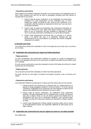 PLAN LOCAL D’URBANISME D’ORGERUS REGLEMENT
Dossier arrêté 2017 62
 Dispositions particulières
Dans l’objectif d’une meilleure intégration du projet à son environnement, une implantation avec un
recul* moins important que celui qui est fixée au paragraphe précédent peut être admise ou
imposée dans le cas suivant :
1. lorsqu’il s’agit de travaux d’extension* ou de surélévation de constructions
existantes à la date d’approbation du PLU implantées avec un recul*
moindre par rapport à la limite de voie*. Dans ce cas, l’extension* ou la
surélévation peut être réalisée en respectant le même recul* que celui de la
construction existante* ;
2. lorsqu’il s’agit, au regard de l’implantation des constructions limitrophes, de
créer une harmonie du front urbain dans lequel s’insère la construction.
Dans ce cas, la construction doit être implantée en respectant le même
recul* qu’une des constructions implantées sur un des terrains limitrophes ;
3. lorsqu'il s'agit d'équipements techniques liés à la sécurité, à un service
public, à la gestion des eaux, à la distribution d'énergie tels que
transformateurs ou d’un local destiné au stockage des ordures ménagères
nécessaire au tri sélectif.
Le long des cours d’eau
Les constructions doivent être implantées en recul* de la berge des cours d’eau avec un minimum
de 10 mètres.
2.2. Implantation des constructions par rapport aux limites séparatives
 Règles générales :
Le choix d’implantation des constructions s’effectue en prenant en compte la topographie du
terrain* et du paysage environnant, et en poursuivant un objectif de limitation de leur impact visuel
sur le paysage.
En outre, aucune construction ne peut être implantée à moins de 50 mètres de la limite d'un massif
boisé de plus de 100 hectares*.
 Règles générales :
Les constructions doivent être implantées en retrait* des limites séparatives
Ce retrait* doit être au moins égal à la hauteur de la façade concernée, avec un minimum de 6
mètres
 Dispositions particulières
Une implantation différente de celle prévue ci-dessus peut être admise dans les cas suivants :
1. Lorsque le terrain* est concerné par un espaces verts, un espace arboré ou un
espace en frange paysagère à préserver* au titre de l’article L. 151-23 du code de
l’urbanisme, l’implantation de la construction doit être implantée en dehors de cet
espace et être déterminée pour répondre à sa mise en valeur ;
2. lorsqu’il s’agit de travaux d’extension*, de surélévation d’une construction
existante* à la date d’approbation du PLU implantée avec un retrait* moindre que
celui prévu ci-dessus. Dans ce cas, les travaux peuvent être réalisés dans le
prolongement des murs de la construction existante*, sans qu’aucune baie*
nouvelle ne puisse être créée sans respecter les dispositions ci-dessus relatives
au retrait ;
3. lorsqu'il s'agit d'équipements d’intérêt collectif et services publics dont la nature
ou le fonctionnement impose une implantation différente de celle prévue par la
règle ci-dessus.
2.3. Implantation des constructions les unes par rapport aux autres sur une même propriété
Non réglementée
 