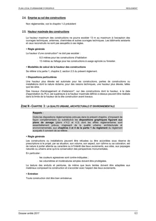 PLAN LOCAL D’URBANISME D’ORGERUS REGLEMENT
Dossier arrêté 2017 63
2.4. Emprise au sol des constructions
Non réglementée, voir le chapitre 1-2 précédent
2.5. Hauteur maximale des constructions
La hauteur maximum des constructions ne pourra excéder 13 m au maximum à l’exception des
ouvrages techniques, antennes, cheminées et autres ouvrages techniques. Les bâtiments existants
et ceux reconstruits ne sont pas assujettis à ces règles.
 Règle générale
La hauteur d’une construction* ne doit pas excéder :
- 8,5 mètres pour les constructions d’habitation
- 13 mètres au faîtage pour les constructions à usage agricole ou forestier.
 Modalités de calcul de la hauteur des constructions
Se référer à la partie 1, chapitre 2, section 2.5 du présent règlement.
 Dispositions particulières
Une hauteur plus élevée est autorisée pour les constructions, parties de constructions ou
installations dont la nature réclame, pour des raisons techniques, une hauteur plus élevée, telles
que les silos.
Des travaux d'aménagement et d'extension*, sur des constructions dont la hauteur, à la date
d'approbation du PLU, est supérieure à la hauteur maximale définie ci-dessus peuvent être réalisés
dans la limite de la hauteur de la dite construction avant travaux.
ZONE N - CHAPITRE 3 : LA QUALITE URBAINE, ARCHITECTURALE ET ENVIRONNEMENTALE
Rappels :
Outre les dispositions règlementaires prévues dans le présent chapitre, s'imposent de
façon complémentaire ou substitutive les dispositions graphiques figurant aux
plans de zonage (plans n°4.2 et 4.3) dont les effets réglementaires sont
essentiellement prévus, s'agissant de la qualité urbaine, architecturale et
environnementale, aux chapitres 3 et 4 de la partie 1 du règlement du règlement
auxquels il convient de se référer.
 Règle générale
Les constructions ou installations peuvent être refusées ou être accordées sous réserve de
prescriptions si le projet, par sa situation, son volume, son aspect, son rythme ou sa coloration, est
de nature à porter atteinte au caractère ou à l'intérêt des lieux avoisinants, aux sites, aux paysages
naturels ou urbains ainsi qu'à la conservation des perspectives monumentales.
En particulier :
- les couleurs agressives sont contre-indiquées ;
- les volumétries et modénatures simples doivent être privilégiées.
La texture des enduits et peintures, de même que leurs teintes doivent être adaptées aux
matériaux composant la construction et s’accorder avec l’aspect des lieux avoisinants.
 Entretien
Toute construction doit être bien entretenue.
 