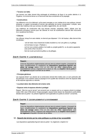 PLAN LOCAL D’URBANISME D’ORGERUS REGLEMENT
Dossier arrêté 2017 64
 Terrains non bâtis
Les terrains non bâtis doivent être aménagés et entretenus de façon à ne porter atteinte ni à
l'hygiène, ni à la bonne tenue ou à l'harmonie des lieux avoisinants et du paysage.
 Constructions
Les différents murs d'un bâtiment, qu'ils soient aveugles ou non visibles de la voie publique, doivent
présenter un aspect convenable et donner des garanties de bonne conservation. L'emploi, sans
enduit des matériaux tels que carreaux de plâtre, agglomérés, etc, est interdit.
Les matériaux de construction tels que briques creuses, parpaings, béton, utilisés pour les
bâtiments principaux comme pour les clôtures et murs de soutènement devront être recouverts
d’un ravalement de finition.
 Clôtures
Les clôtures, lorsqu’il en sera réalisé, ne devront pas dépasser 1.8 m de hauteur, elles devront être
constituées :
- soit de haies vives d’essences locales doublant ou non une grille ou un grillage.
- soit de lisses du type « Paddock ».
- soit de murs enduits grattés à la truelle ou projeté gratté fin, ou de pierre apparente
avec joints à fleur de pierre.
- Soit de muret surmonté de grilles ou de grillages.
ZONE N - CHAPITRE 4 : LA NATURE EN VILLE
Rappels :
Outre les dispositions règlementaires prévues dans le présent chapitre, s'imposent de
façon complémentaire ou substitutive les dispositions graphiques figurant aux
plans de zonage (plans n°4.2 et 4.3) dont les effets réglementaires sont
essentiellement prévus, s'agissant de la nature en ville, au chapitre 4 de la partie 1
du règlement auquel il convient de se référer.
 Principes généraux
Les espaces libres* aux abords de la construction doivent être traités avec un soin particulier afin
de participer à son insertion dans le paysage et à la qualité des transitions entre les espaces bâtis
et les espaces agricoles ou naturels.
 La préservation des éléments de la trame verte
 Espaces verts et espaces arborés à protéger
Rappel : Dès lors que le terrain* est concerné par un espace vert ou un espace arboré à protéger
(cœur d’ilôt, cœur d’ilôt arboré, frange paysagée, espace boisé classé, les dispositions particulières
édictée dans la partie 1 du présent règlement sont applicable à la partie du terrain* concernée.
ZONE N - CHAPITRE 5 : LES DEPLACEMENTS ET LE STATIONNEMENT
Rappel :
Outre les dispositions règlementaires prévues dans le présent chapitre, s'imposent de
façon complémentaire ou substitutive les dispositions graphiques figurant aux
plans de zonage (plans n°4.2 et 4.3) dont les effets réglementaires sont
essentiellement prévus, s'agissant des déplacements et, au chapitre 5 de la partie 1
du règlement à laquelle il convient de se référer.
5.1. Desserte des terrains par les voies publiques ou privées et leur accessibilité
Les dispositions applicables figurent dans la partie 1 du règlement, chapitre 5.2
 