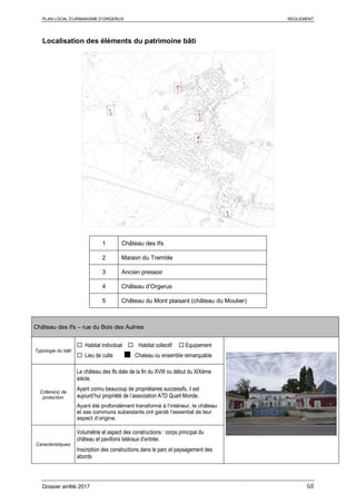 PLAN LOCAL D’URBANISME D’ORGERUS REGLEMENT
Dossier arrêté 2017 68
Localisation des éléments du patrimoine bâti
1 Château des Ifs
2 Maison du Tremble
3 Ancien pressoir
4 Château d’Orgerus
5 Château du Mont plaisant (château du Moutier)
Château des Ifs – rue du Bois des Aulnes
Typologie du bâti
 Habitat individuel  Habitat collectif  Equipement
 Lieu de culte ■ Chateau ou ensemble remarquable
Critère(s) de
protection
Le château des Ifs date de la fin du XVIII ou début du XIXème
siècle.
Ayant connu beaucoup de propriétaires successifs, il est
aujourd’hui propriété de l’association ATD Quart Monde.
Ayant été profondément transformé à l’intérieur, le château
et ses communs subsistants ont gardé l’essentiel de leur
aspect d’origine.
Caractéristiques
Volumétrie et aspect des constructions : corps principal du
château et pavillons latéraux d’entrée.
Inscription des constructions dans le parc et paysagement des
abords
 