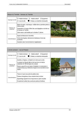 PLAN LOCAL D’URBANISME D’ORGERUS REGLEMENT
Dossier arrêté 2017 69
Maison du Tremble – hameau du Tremble
Typologie du bâti
 Habitat individuel  Habitat collectif  Equipement
 Lieu de culte ■ Chateau ou ensemble remarquable
Critère(s) de
protection
Maison de style « néo-basque » édifiée dans la première partie du
XXème siècle.
Implantation en hauteur offrant des vues dégagées en arrivée sur
le hameau du Tremble.
Cette maison a été habitée par le chanteur C Jérome
Caractéristiques
Aspect architectural et volumétrie
Coloris des façades, éléments de modénature, forme des
ouvertures
Inscription dans l’environnement et végétalisation
L’ancien pressoir – rue du Pressoir
Typologie du bâti
 Habitat individuel  Habitat collectif  Equipement
 Lieu de culte ■ Chateau ou ensemble remarquable
Critère(s) de
protection
Autrefois, à Orgerus, on faisait du vin ainsi que du cidre.
Le pressoir qui figurait déjà en tant que tel sur la matrice
cadastrale de 1820 témoigne de ce passé.
Devenu aujourd’hui une maison d’habitation, la construction a
conservé beaucoup d’éléments d’aspect et de volumétrie de son
origine.
Caractéristiques
Toiture à 4 pans recouverte de petites tuiles
Outeaux triangulaires à deux versants dans le toiture
Appareillage apparent de la maçonnerie en pierre meulière
Encadrement saillant des ouvertures (portes et fenêtres)
 