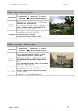 PLAN LOCAL D’URBANISME D’ORGERUS REGLEMENT
Dossier arrêté 2017 70
Château d’Orgerus – allée des Marronniers
Typologie du bâti
 Habitat individuel  Habitat collectif  Equipement
 Lieu de culte ■ Chateau ou ensemble remarquable
Critère(s) de
protection
Château a été édifié au XIIIème siècle dont il reste d’importants
vestiges aujourd’hui en habitation privée.
Situé à l’extrémité d’une allée de marronniers, il était auparavant
entouré d’un vaste parc transformé en lotissement, d’où sa
dénomination de « lotissement du Parc »
Caractéristiques
Aspect général de la construction et volumétrie,
matériaux de façade et de couverture,
Insertion dans l’environnement paysager et végétal
Château du Mont plaisant – hameau du Moutier
Typologie du bâti
 Habitat individuel  Habitat collectif  Equipement
 Lieu de culte ■ Chateau ou ensemble remarquable
Critère(s) de
protection
Cette grande demeure bourgeoise a été édifiée au milieu du
XIXème siècle par un anglais venu s’installer à Orgerus..
D’abord baptisé Mont Plaisant, puis château de Montplaisant,
cette demeure également communément appelée château du
Moutier.
Cette grande demeure de volumétrie cubique et harmonieuse est
inscrite dans un vaste parc paysager.
Caractéristiques
Aspect général de la construction et volumétrie,
Ouvertures, bow-windows du rdc, éléments de modénature et
balustres de l’acrotère.
Inscription dans le par cet paysagement des abords
 