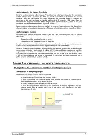 PLAN LOCAL D’URBANISME D’ORGERUS REGLEMENT
Dossier arrêté 2017 9
Secteurs soumis à des risques d'inondation
Dans les secteurs soumis à des risques d’inondation, tels qu'ils figurent au plan des servitudes
d’utilité publique n° 5.2 (annexes du PLU) tout projet d’occupation ou d’utilisation du sol doit
respecter, outre les dispositions du présent règlement, les mesures visant à préserver les
personnes et les biens prévues par l’arrêté préfectoral du 9 novembre 1992 valant Plan de
Prévention des Risques d’inondation (PPRi) intégrées dans les annexes du PLU (pièce n° 5.1). Ces
périmètres sont également reportés sur le plan de zonage n° 4.2.
Les dispositions réglementaires des zones (partie 2 du règlement) peuvent prévoir des dispositions
alternatives pour les constructions existante édifiées sur un terrain soumis à un risque d'inondation.
Secteurs de zones humides
Les secteurs de zones humides sont portés au plan n°5-3 des périmètres particuliers. Ils sont de
deux types :
- Des secteurs où le caractère humide est avéré ;
- Des secteurs où le caractère humide est supposé.
Dans les zones humides avérées, toute construction nouvelle, extension de construction existante,
ou tous travaux ayant pour conséquence d’imperméabiliser les sols sont interdits.
Dans les zones humides supposées, aucune construction nouvelle est autorisée. L’extension des
constructions existantes y est limitée à 40 m2 de SDP. L’imperméabilisation des sols ne peut être
augmentes que de 50m2 par unité foncière, y compris les extensions des constructions. En cas
d’augmentation plus importante de l’imperméabilisation des sols, quelle qu’en soit la raison, celle-
ci doit être compensée par une remise en pleine terre d’une surface au moins équivalente sur la
partie de l’unité foncière située en zone humide.
CHAPITRE 2 : LA MORPHOLOGIE ET L'IMPLANTATION DES CONSTRUCTIONS
2.1. Implantation des constructions par rapport aux voies et emprises publiques
Limite de voie ou d’emprise publique
La limite de voie désigne, dans le présent règlement :
- la limite entre la propriété privée et le domaine public ;
- la limite d’une future voie ou place prévue dans le cadre d’un projet de construction et
destinée à être ouverte à la circulation générale ;
- la limite d’emprise d’une voie privée, actuelle ou future ;
- la limite d’un emplacement réservé ou d’une localisation de réserve, figurant au plan de
zonage, prévu pour la création d’une voie, d’une place, d’un cheminement ou d’un
élargissement de voie
 