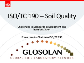 ISO/TC 190 – Soil Quality
Challenges in Standards development and
harmonization
Frank Lamé – Chairman ISO/TC 190
 