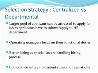 Selection Strategy : Centralized vs
Departmental
Larger pool of applicant can be attracted to apply for
job as applicants have to submit/apply to HR
department
Operating managers focus on their functional duties
Better hiring as specialists are handling hiring
process
Compliance with employment rules and regulations
 