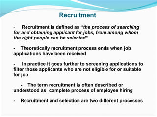 Recruitment
- Recruitment is defined as “the process of searching
for and obtaining applicant for jobs, from among whom
the right people can be selected”
- Theoretically recruitment process ends when job
applications have been received
- In practice it goes further to screening applications to
filter those applicants who are not eligible for or suitable
for job
- The term recruitment is often described or
understood as complete process of employee hiring
- Recruitment and selection are two different processes
 