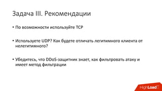 Задача	III.	Рекомендации
• По	возможности	используйте	TCP
• Используете	UDP?	Как	будете	отличать	легитимного	клиента	от	
нелегитимного?
• Убедитесь,	что	DDoS-защитник	знает,	как	фильтровать	атаку	и	
имеет	метод	фильтрации
 