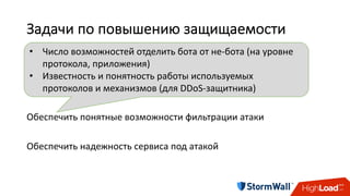 Задачи	по	повышению	защищаемости
Предоставить	как	можно	меньше	информации	атакующему	
Предоставить	как	можно	больше	информации	DDoS-защитнику	
Обеспечить	понятные	возможности	фильтрации	атаки	
Обеспечить	надежность	сервиса	под	атакой
• Число	возможностей	отделить	бота	от	не-бота	(на	уровне	
протокола,	приложения)
• Известность	и	понятность	работы	используемых	
протоколов	и	механизмов	(для	DDoS-защитника)
 