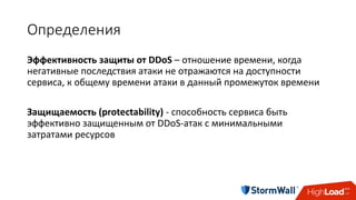 Определения
Эффективность	защиты	от	DDoS	– отношение	времени,	когда	
негативные	последствия	атаки	не	отражаются	на	доступности	
сервиса,	к	общему	времени	атаки	в	данный	промежуток	времени
Защищаемость (protectability)	- способность	сервиса	быть	
эффективно	защищенным	от	DDoS-атак	с	минимальными	
затратами	ресурсов
 