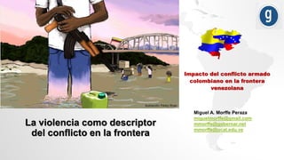 Impacto del conflicto armado
colombiano en la frontera
venezolana
Miguel A. Morffe Peraza
miguelmorffe@gmail.com
mmorffe@gobernar.net
mmorffe@ucat.edu.ve
La violencia como descriptor
del conflicto en la frontera
 