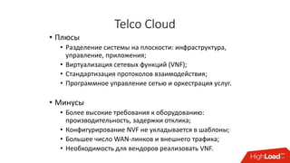 Telco Cloud
• Плюсы
• Разделение системы на плоскости: инфраструктура,
управление, приложения;
• Виртуализация сетевых функций (VNF);
• Стандартизация протоколов взаимодействия;
• Программное управление сетью и оркестрация услуг.
• Минусы
• Более высокие требования к оборудованию:
производительность, задержки отклика;
• Конфигурирование NVF не укладывается в шаблоны;
• Большее число WAN-линков и внешнего трафика;
• Необходимость для вендоров реализовать VNF.
 