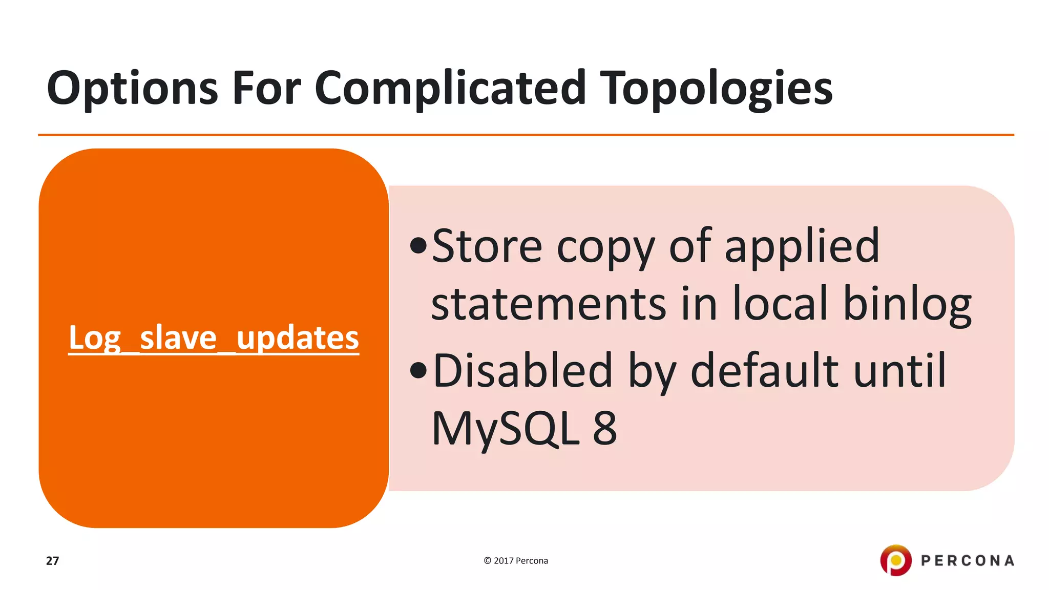 © 2017 Percona27 Options For Complicated Topologies •Store copy of applied statements in local binlog •Disabled by default until MySQL 8 Log_slave_updates 