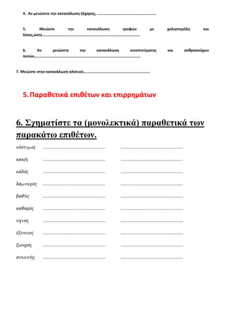 4. Αν μειώσετε την κατανάλωση ζάχαρης, ……………………………………………………
5. Μειώστε την κατανάλωση τροφών με χοληστερόλη και
λίπος,ώστε………………………………………………………………………………………
6. Αν μειώσετε την κατανάλωση οινοπνεύματος και ανθρακούχων
ποτών,……………………………………………………………………………………………..
7. Μειώστε στην κατανάλωση αλατιού,………………………………………………………...
5.Παραθετικά επιθέτων και επιρρημάτων
6. Σχηματίστε τα (μονολεκτικά) παραθετικά των
παρακάτω επιθέτων.
νόστιμος ............................................................ ............................................................
κακός ............................................................ ............................................................
καλός ............................................................ ............................................................
λαμπερός ............................................................ ............................................................
βαθύς ............................................................ ............................................................
καθαρός ............................................................ ............................................................
υγιής ............................................................ ............................................................
έξυπνος ............................................................ ............................................................
ζωηρός ............................................................ ............................................................
συνεπής ............................................................ ............................................................
 