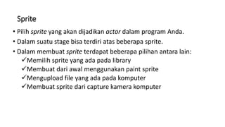 Sprite
• Pilih sprite yang akan dijadikan actor dalam program Anda.
• Dalam suatu stage bisa terdiri atas beberapa sprite.
• Dalam membuat sprite terdapat beberapa pilihan antara lain:
Memilih sprite yang ada pada library
Membuat dari awal menggunakan paint sprite
Mengupload file yang ada pada komputer
Membuat sprite dari capture kamera komputer
 