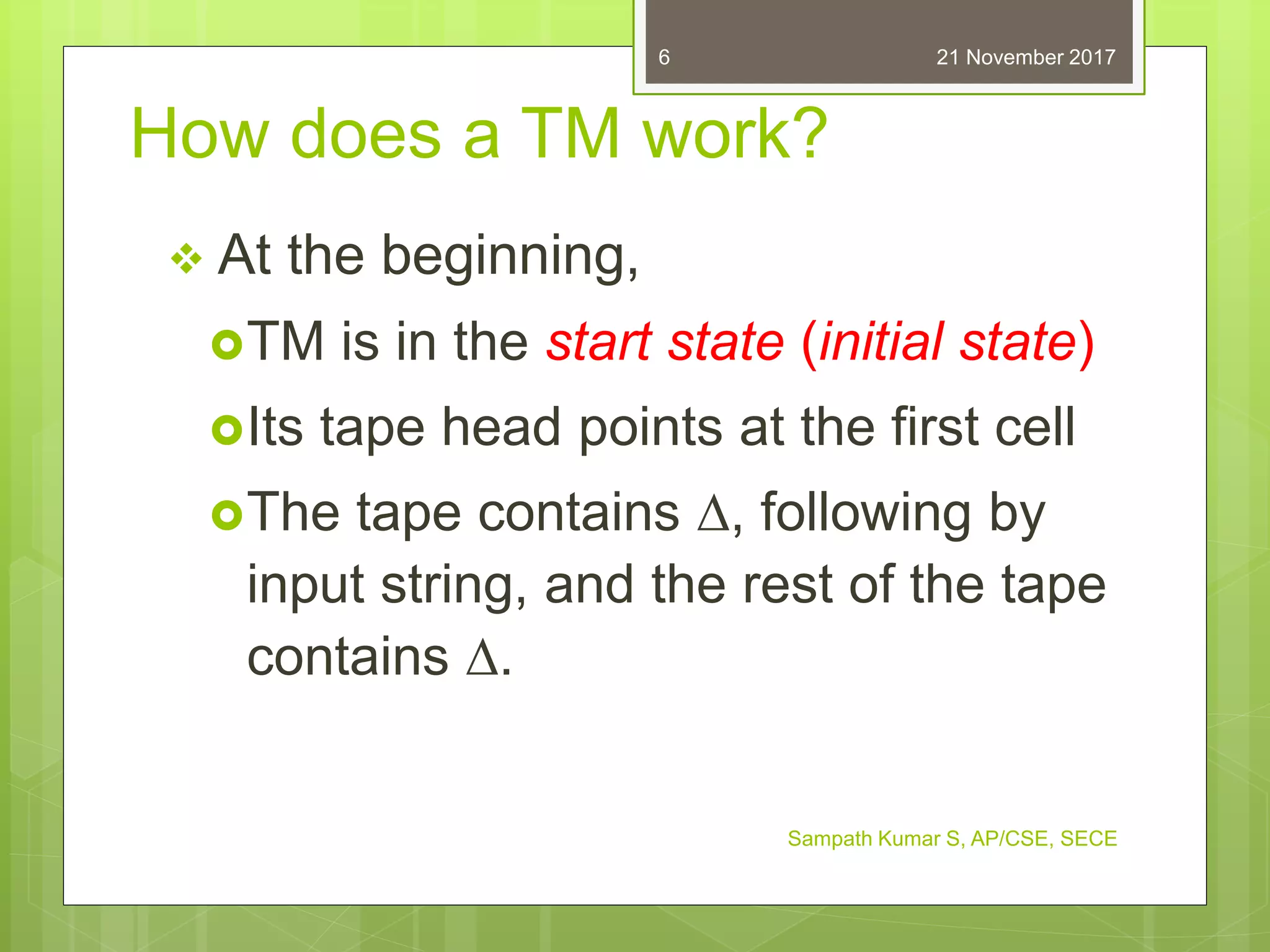How does a TM work?
 At the beginning,
TM is in the start state (initial state)
Its tape head points at the first cell
The tape contains , following by
input string, and the rest of the tape
contains .
21 November 2017
Sampath Kumar S, AP/CSE, SECE
6
 