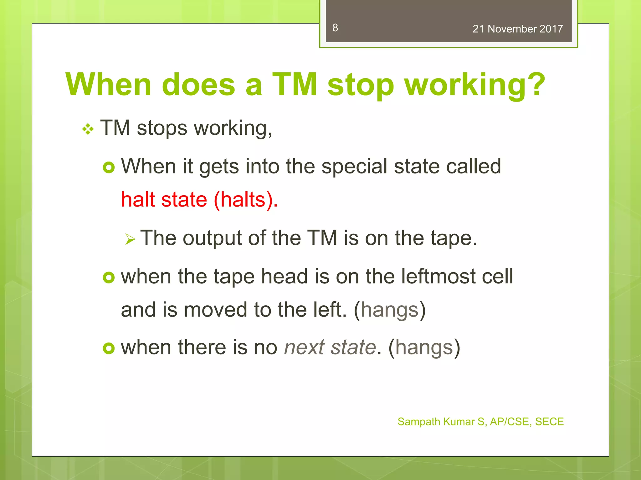 Sampath Kumar S, AP/CSE, SECE
8
When does a TM stop working?
 TM stops working,
 When it gets into the special state called
halt state (halts).
 The output of the TM is on the tape.
 when the tape head is on the leftmost cell
and is moved to the left. (hangs)
 when there is no next state. (hangs)
21 November 2017
 