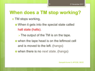 Sampath Kumar S, AP/CSE, SECE
8
When does a TM stop working?
 TM stops working,
 When it gets into the special state called
halt state (halts).
 The output of the TM is on the tape.
 when the tape head is on the leftmost cell
and is moved to the left. (hangs)
 when there is no next state. (hangs)
21 November 2017
 