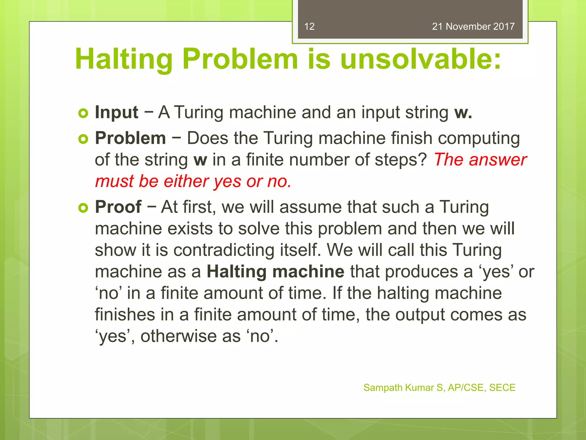 Halting Problem is unsolvable:
 Input − A Turing machine and an input string w.
 Problem − Does the Turing machine finish computing
of the string w in a finite number of steps? The answer
must be either yes or no.
 Proof − At first, we will assume that such a Turing
machine exists to solve this problem and then we will
show it is contradicting itself. We will call this Turing
machine as a Halting machine that produces a ‘yes’ or
‘no’ in a finite amount of time. If the halting machine
finishes in a finite amount of time, the output comes as
‘yes’, otherwise as ‘no’.
21 November 2017
Sampath Kumar S, AP/CSE, SECE
12
 