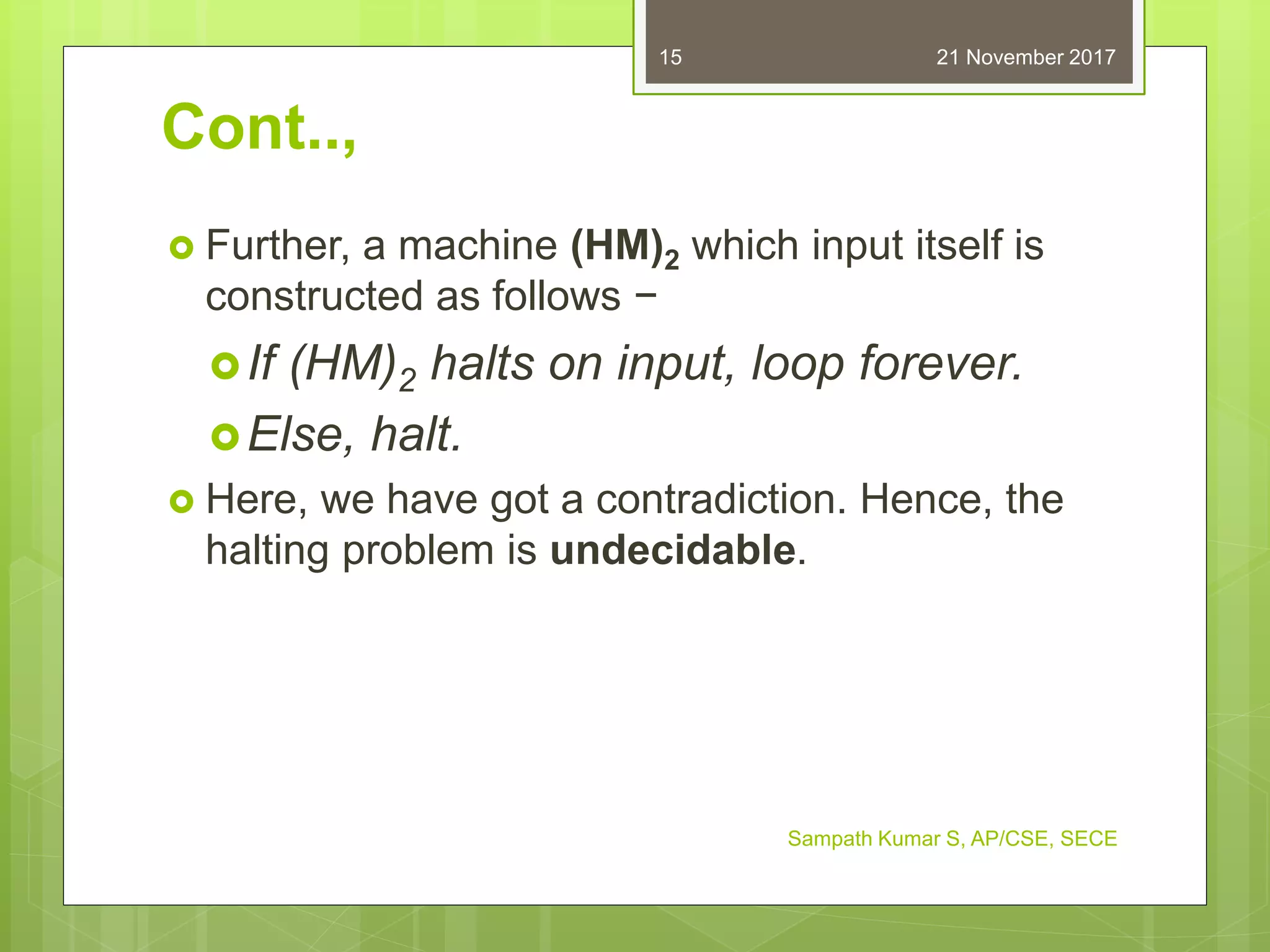 Cont..,
 Further, a machine (HM)2 which input itself is
constructed as follows −
If (HM)2 halts on input, loop forever.
Else, halt.
 Here, we have got a contradiction. Hence, the
halting problem is undecidable.
21 November 2017
Sampath Kumar S, AP/CSE, SECE
15
 