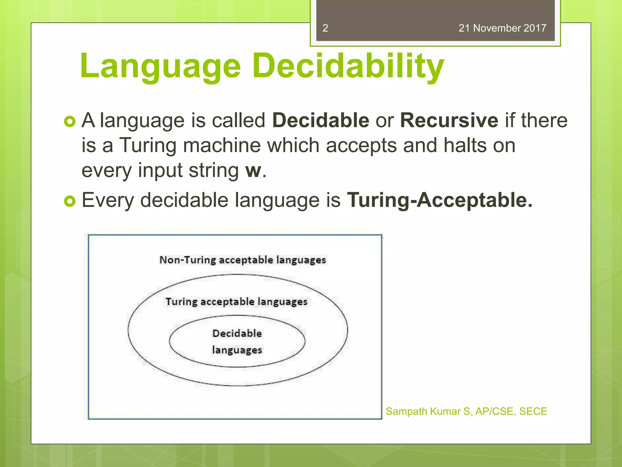 Language Decidability
 A language is called Decidable or Recursive if there
is a Turing machine which accepts and halts on
every input string w.
 Every decidable language is Turing-Acceptable.
21 November 2017
Sampath Kumar S, AP/CSE, SECE
2
 