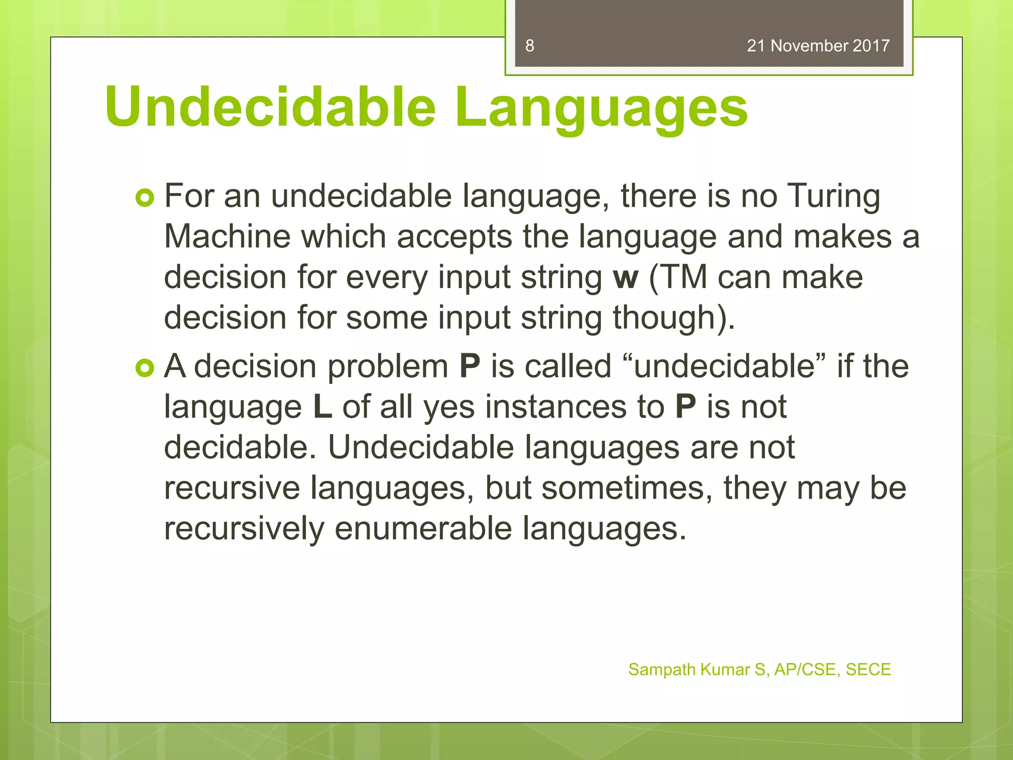 Undecidable Languages
 For an undecidable language, there is no Turing
Machine which accepts the language and makes a
decision for every input string w (TM can make
decision for some input string though).
 A decision problem P is called “undecidable” if the
language L of all yes instances to P is not
decidable. Undecidable languages are not
recursive languages, but sometimes, they may be
recursively enumerable languages.
21 November 2017
Sampath Kumar S, AP/CSE, SECE
8
 