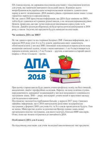 ПА (також відома, як державна підсумкова атестація) є підсумковим іспитом
для учнів, які закінчили навчання в молодшій школі. В рамках цього
випробування всім українським четвертокласників належить здавати свою
першу в житті экзаменацию. ДПА виявить рівень отриманих ними знань і стане
гарантією переходу в середнюшколу.
Не так дано в ЗМІ просочилася інформація, що ДПА буде замінена на ЗНО ,
тобто буде здаватися не в рамках рідної школи, а на загальнодержавномурівні.
Цілком природно,що такі чутки породилихвилювання серед учнів та їх
батьків. Давайте разом розберемося, якбуде проходитиекзаменування в 2018
році, а також з'ясуємо,які предмети будуть винесені на атестацію.
Чи замінять ДПА на ЗНО?
Не так давно в пресі та на сторінках Інтернет-ЗМІ з'явилася інформація, що з
вересня 2018 року учні 4-х та 9-х класів українськихшкіл здаватимуть
обов'язковііспити у виглядіЗНО. Інновація пояснювалося переходом на нову
концепцію шкільної освіти, згідно з якою навчання з 1 по 4 класи вважається
першим освітнім циклом, з 5 по 9 класи – другим, а навчання в старшій школі
(період з 10 по 12 класи) – третім.
При цьому старша школа буде давати учням профільну освіту на базі гімназій,
академічних ліцеїв і професійних коледжів. Перехід на нову освітню ступінь
передуватимуть державної экзаменацией у вигляді незалежного зовнішнього
тестування знань. ЗНО – двері, яка відкриє учням нехай в престижнізакладу
для подальшого навчання.
Поспішаємо заспокоїтистурбованихбатьків: у вересні 2017 року з'явилася
офіційна інформація, що в 2018 навчальному роцініяке всеукраїнське
тестування у форматі ЗНО для учнів 4-х та 9-х класів проводитине будуть. Тим
не менш, Міністерство освіти за допомогою Центру оцінки знань може
організувати пілотне тестування, для якого залучать близько 6000 школярів.
Отже, поки що можна готуватися до звичайного ДПА.
ОсобливостіДПА для 4 класу
На підсумкову атестацію для учнів молодшої школивинесені такі предмети:
 