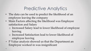 Predictive Analytics
• The data can be used to predict the likelihood of an
employee leaving the company
• Main Factors affecting the likelihood was Employee
satisfaction and Salary
o Increased Salary lead to lower likelihood of employee
leaving
o Increased Satisfaction lead to lower likelihood of
employee leaving
• P Value analysis showed us that the Department an
Employee worked in was insignificant
 
