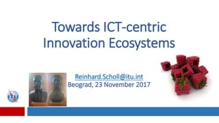 Towards ICT-centric
Innovation Ecosystems
Reinhard.Scholl@itu.int
Beograd, 23 November 2017
 