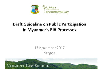 Dra$	
  Guideline	
  on	
  Public	
  Par1cipa1on	
  
in	
  Myanmar’s	
  EIA	
  Processes	
  
17	
  November	
  2017	
  
Yangon	
  
MYANMAR
ENVIRONMENTAL
GOVERNANCE
PROGRAM	
  
 