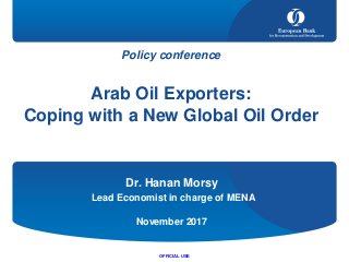 Policy conference
Arab Oil Exporters:
Coping with a New Global Oil Order
Dr. Hanan Morsy
Lead Economist in charge of MENA
November 2017
OFFICIAL USE
 