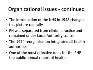 Organizational issues - continued
• The introduction of the NHS in 1948 changed
this picture radically
• PH was separated from clinical practice and
remained under Local Authority control
• The 1974 reorganization integrated all health
authorities
• One of the most effective tools for the PHP -
the public annual report of health
 