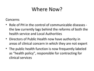 Where Now?
Concerns
• Role of PH in the control of communicable diseases -
the law currently lags behind the reforms of both the
health service and Local Authorities
• Directors of Public Health now have authority in
areas of clinical concern in which they are not expert
• The public health function is now frequently labeled
as “health policy”, responsible for contracting for
clinical services
 