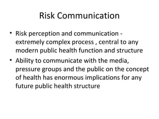 Risk Communication
• Risk perception and communication -
extremely complex process , central to any
modern public health function and structure
• Ability to communicate with the media,
pressure groups and the public on the concept
of health has enormous implications for any
future public health structure
 