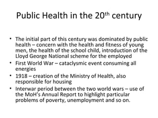 Public Health in the 20th
century
• The initial part of this century was dominated by public
health – concern with the health and fitness of young
men, the health of the school child, introduction of the
Lloyd George National scheme for the employed
• First World War – cataclysmic event consuming all
energies
• 1918 – creation of the Ministry of Health, also
responsible for housing
• Interwar period between the two world wars – use of
the MoH’s Annual Report to highlight particular
problems of poverty, unemployment and so on.
 