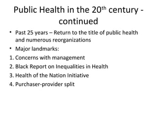 Public Health in the 20th
century -
continued
• Past 25 years – Return to the title of public health
and numerous reorganizations
• Major landmarks:
1. Concerns with management
2. Black Report on Inequalities in Health
3. Health of the Nation Initiative
4. Purchaser-provider split
 