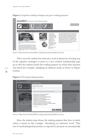 Argemiro José Amaya Buelvas
 202
Sección general
Figure 5. Cognitive reading strategies are given reading purposes
Source: Taken from the KnockWhy reading educational platform (2016).
Then, once the student has selected a word or phrase by choosing any
of the cognitive strategies to point it, a new window automatically pops
up so that the student checks the reading purpose on which their decision
was based (for example, identifying an unknown word), as shown in Figure
6 below.
Figure 6. Choosing reading purpose
Source: Taken from the KnockWhy reading educational platform (2016).
Here, the student may choose the reading purpose they have in mind,
which is based on this example: “identifying an unknown word.” This
sort of methodological procedure is expected to promote an automatically
 
