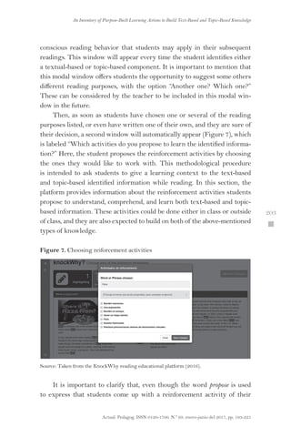 Actual. Pedagog. ISSN 0120-1700. N.º 69. enero-junio del 2017, pp. 193-225
An Inventory of Purpose-Built Learning Actions to Build Text-Based and Topic-Based Knowledge
 203
conscious reading behavior that students may apply in their subsequent
readings. This window will appear every time the student identifies either
a textual-based or topic-based component. It is important to mention that
this modal window offers students the opportunity to suggest some others
different reading purposes, with the option “Another one? Which one?”
These can be considered by the teacher to be included in this modal win-
dow in the future.
Then, as soon as students have chosen one or several of the reading
purposes listed, or even have written one of their own, and they are sure of
their decision, a second window will automatically appear (Figure 7), which
is labeled “Which activities do you propose to learn the identified informa-
tion?” Here, the student proposes the reinforcement activities by choosing
the ones they would like to work with. This methodological procedure
is intended to ask students to give a learning context to the text-based
and topic-based identified information while reading. In this section, the
platform provides information about the reinforcement activities students
propose to understand, comprehend, and learn both text-based and topic-
based information. These activities could be done either in class or outside
of class, and they are also expected to build on both of the above-mentioned
types of knowledge.
Figure 7. Choosing reiforcement activities
Source: Taken from the KnockWhy reading educational platform (2016).
It is important to clarify that, even though the word propose is used
to express that students come up with a reinforcement activity of their
 