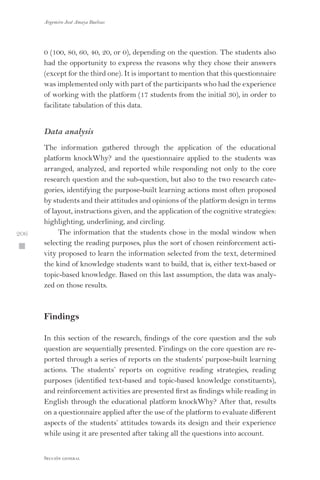 Argemiro José Amaya Buelvas
 206
Sección general
0 (100, 80, 60, 40, 20, or 0), depending on the question. The students also
had the opportunity to express the reasons why they chose their answers
(except for the third one). It is important to mention that this questionnaire
was implemented only with part of the participants who had the experience
of working with the platform (17 students from the initial 30), in order to
facilitate tabulation of this data.
Data analysis
The information gathered through the application of the educational
platform knockWhy? and the questionnaire applied to the students was
arranged, analyzed, and reported while responding not only to the core
research question and the sub-question, but also to the two research cate-
gories, identifying the purpose-built learning actions most often proposed
by students and their attitudes and opinions of the platform design in terms
of layout, instructions given, and the application of the cognitive strategies:
highlighting, underlining, and circling.
The information that the students chose in the modal window when
selecting the reading purposes, plus the sort of chosen reinforcement acti-
vity proposed to learn the information selected from the text, determined
the kind of knowledge students want to build, that is, either text-based or
topic-based knowledge. Based on this last assumption, the data was analy-
zed on those results.
Findings
In this section of the research, findings of the core question and the sub
question are sequentially presented. Findings on the core question are re-
ported through a series of reports on the students’ purpose-built learning
actions. The students’ reports on cognitive reading strategies, reading
purposes (identified text-based and topic-based knowledge constituents),
and reinforcement activities are presented first as findings while reading in
English through the educational platform knockWhy? After that, results
on a questionnaire applied after the use of the platform to evaluate different
aspects of the students’ attitudes towards its design and their experience
while using it are presented after taking all the questions into account.
 