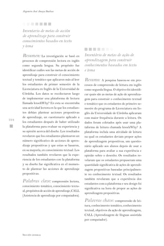Inventario de metas de acción
de aprendizaje para construir
conocimientos basados en texto
y tema
Resumen: La investigación se basó en
procesos de comprensión lectora en inglés
como segunda lengua. Su propósito fue
identificar cuáles son las metas de acción de
aprendizaje para construir el conocimiento
textual y temático que aplicaron más al leer
los estudiantes de primer semestre de la
Licenciatura en Inglés de la Universidad de
Córdoba. Los datos se recolectaron luego
de implementar una plataforma de lectura
llamada knockWhy? En esta se encontraba
una actividad lectora en la que los estudian-
tes debían plantear acciones propositivas
de aprendizaje, un cuestionario aplicado a
los estudiantes después de haber utilizado
la plataforma para evaluar su experiencia y
su opinión acerca del diseño. Los resultados
revelaron que los estudiantes plantearon un
número significativo de acciones de apren-
dizaje propositivas y que estas se basaron,
en su mayoría, en conocimiento textual. Los
resultados también revelaron que la expe-
riencia de los estudiantes con la plataforma
y su diseño fue significativa en el momen-
to de plantear las acciones de aprendizaje
propositivas.
Palabras clave: comprensión lectora,
conocimiento temático, conocimiento textu-
al,propósitosdeaccióndeaprendizaje,CALL
(Asistencia de aprendizaje por computadora).
Inventário de metas de ação de
aprendizagem para construir
conhecimentos baseados em texto
e tema
Resumo: A pesquisa baseou-se em pro-
cessos de compreensão de leitura em inglês
como segunda língua. O objetivo foi identifi-
car quais são as metas de ação de aprendiza-
gem para construir o conhecimento textual
e temático que os estudantes de primeiro se-
mestre do programa de Licenciatura em In-
glês da Universidade de Córdoba aplicaram
com maior frequência durante a leitura. Os
dados foram coletados após usar uma pla-
taforma de leitura chamada knockWhy? A
plataforma incluía uma atividade de leitura
na qual os estudantes deviam propor ações
de aprendizagem propositivas, um questio-
nário aplicado aos alunos depois de usar a
plataforma para avaliar a sua experiência e
opinião sobre o desenho. Os resultados re-
velaram que os estudantes propuseram uma
quantidade significativa de ações de aprendi-
zagem propositivas baseadas principalmen-
te no conhecimento textual. Os resultados
também revelaram que a experiência dos
estudantes com a plataforma e seu design foi
significativa na hora de propor as ações de
aprendizagem propositivas.
Palavras chave: compreensão de lei-
tura, conhecimento temático, conhecimento
textual, objetivos da ação de aprendizagem,
CALL (Aprendizagem de línguas assistida
por computador).
Argemiro José Amaya Buelvas
 194
Sección general
 
