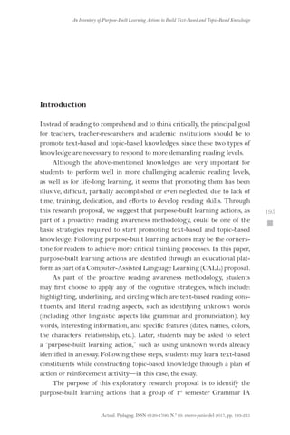 Actual. Pedagog. ISSN 0120-1700. N.º 69. enero-junio del 2017, pp. 193-225
An Inventory of Purpose-Built Learning Actions to Build Text-Based and Topic-Based Knowledge
 195
Introduction
Instead of reading to comprehend and to think critically, the principal goal
for teachers, teacher-researchers and academic institutions should be to
promote text-based and topic-based knowledges, since these two types of
knowledge are necessary to respond to more demanding reading levels.
Although the above-mentioned knowledges are very important for
students to perform well in more challenging academic reading levels,
as well as for life-long learning, it seems that promoting them has been
illusive, difficult, partially accomplished or even neglected, due to lack of
time, training, dedication, and efforts to develop reading skills. Through
this research proposal, we suggest that purpose-built learning actions, as
part of a proactive reading awareness methodology, could be one of the
basic strategies required to start promoting text-based and topic-based
knowledge. Following purpose-built learning actions may be the corners-
tone for readers to achieve more critical thinking processes. In this paper,
purpose-built learning actions are identified through an educational plat-
form as part of a Computer-Assisted Language Learning (CALL) proposal.
As part of the proactive reading awareness methodology, students
may first choose to apply any of the cognitive strategies, which include:
highlighting, underlining, and circling which are text-based reading cons-
tituents, and literal reading aspects, such as identifying unknown words
(including other linguistic aspects like grammar and pronunciation), key
words, interesting information, and specific features (dates, names, colors,
the characters’ relationship, etc.). Later, students may be asked to select
a “purpose-built learning action,” such as using unknown words already
identified in an essay. Following these steps, students may learn text-based
constituents while constructing topic-based knowledge through a plan of
action or reinforcement activity—in this case, the essay.
The purpose of this exploratory research proposal is to identify the
purpose-built learning actions that a group of 1st
semester Grammar IA
 