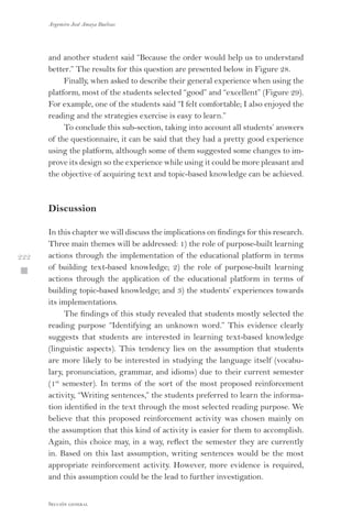 Argemiro José Amaya Buelvas
 222
Sección general
and another student said “Because the order would help us to understand
better.” The results for this question are presented below in Figure 28.
Finally, when asked to describe their general experience when using the
platform, most of the students selected “good” and “excellent” (Figure 29).
For example, one of the students said “I felt comfortable; I also enjoyed the
reading and the strategies exercise is easy to learn.”
To conclude this sub-section, taking into account all students’ answers
of the questionnaire, it can be said that they had a pretty good experience
using the platform, although some of them suggested some changes to im-
prove its design so the experience while using it could be more pleasant and
the objective of acquiring text and topic-based knowledge can be achieved.
Discussion
In this chapter we will discuss the implications on findings for this research.
Three main themes will be addressed: 1) the role of purpose-built learning
actions through the implementation of the educational platform in terms
of building text-based knowledge; 2) the role of purpose-built learning
actions through the application of the educational platform in terms of
building topic-based knowledge; and 3) the students’ experiences towards
its implementations.
The findings of this study revealed that students mostly selected the
reading purpose “Identifying an unknown word.” This evidence clearly
suggests that students are interested in learning text-based knowledge
(linguistic aspects). This tendency lies on the assumption that students
are more likely to be interested in studying the language itself (vocabu-
lary, pronunciation, grammar, and idioms) due to their current semester
(1st
semester). In terms of the sort of the most proposed reinforcement
activity, “Writing sentences,” the students preferred to learn the informa-
tion identified in the text through the most selected reading purpose. We
believe that this proposed reinforcement activity was chosen mainly on
the assumption that this kind of activity is easier for them to accomplish.
Again, this choice may, in a way, reflect the semester they are currently
in. Based on this last assumption, writing sentences would be the most
appropriate reinforcement activity. However, more evidence is required,
and this assumption could be the lead to further investigation.
 