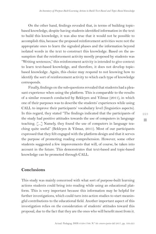 Actual. Pedagog. ISSN 0120-1700. N.º 69. enero-junio del 2017, pp. 193-225
An Inventory of Purpose-Built Learning Actions to Build Text-Based and Topic-Based Knowledge
 223
On the other hand, findings revealed that, in terms of building topic-
based knowledge, despite having students identified information in the text
to build this knowledge, it was also true that it would not be possible to
accomplish this, because the proposed reinforcement activities were not the
appropriate ones to learn the signaled phases and the information beyond
isolated words in the text to construct this knowledge. Based on the as-
sumption that the reinforcement activity mostly proposed by students was
“Writing sentences,” this reinforcement activity is intended to give context
to learn text-based knowledge, and therefore, it does not develop topic-
based knowledge. Again, this choice may respond to not knowing how to
identify the sort of reinforcement activity to which each type of knowledge
corresponds.
Finally, findings on the sub-questions revealed that students had a plea-
sant experience when using the platform. This is comparable to the results
of a similar research conducted by Bekleyen and Yilmaz (2011), in which
one of their purposes was to describe the students’ experiences while using
CALL to improve their participants’ vocabulary level (linguistics aspects).
In this regard, they stated “The findings indicated that the participants of
the study had positive attitudes towards the use of computers in language
teaching. [...] Namely, they found the use of computers in language tea-
ching quite useful” (Bekleyen  Yilmaz, 2011). Most of our participants
expressed that they felt engaged with the platform design and that it serves
the purpose of promoting reading comprehension. However, some other
students suggested a few improvements that will, of course, be taken into
account in the future. This demonstrates that text-based and topic-based
knowledge can be promoted through CALL.
Conclusions
This study was mainly concerned with what sort of purpose-built learning
actions students could bring into reading while using an educational plat-
form. This is very important because this information may be helpful for
further investigations, which could turn into action studies to start meanin-
gful contributions to the educational field. Another important aspect of this
investigation relies on the consideration of students’ attitudes toward this
proposal, due to the fact that they are the ones who will benefit most from it.
 