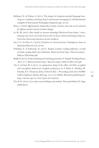 Actual. Pedagog. ISSN 0120-1700. N.º 69. enero-junio del 2017, pp. 193-225
An Inventory of Purpose-Built Learning Actions to Build Text-Based and Topic-Based Knowledge
 225
Bekleyen, N.,  Yilmaz, A. (2011). The impact of computer-assisted language lear-
ning on vocabulary teaching: Jing™ and instant messaging. In 5th International
Computer  Instructional Technologies Symposium (pp. 22–24).
Brace, I. (2008). Questionnaire design: How to plan, structure and write survey material
for effective market research. London: Kogan.
Jo, M. M. (2016). How should we measure technology? Retrieved from https://www.
edsurge.com/news/2016-06-30-how-do-we-know-when-technology-helps-or-
hurts-the-classroom-educators-at-iste-weigh-in
Liu, C. C.,  Chen, I. J. (2010). Evolution of constructivism. Contemporary Issues in
Education Research, 3(4), 63–66.
Podolsky, T.,  Soiferman, K. (2014). Student academic reading preferences: A study
of online reading habits and inclinations. Retrieved from http://files.eric.ed.gov/
fulltext/ED546903.pdf
Reilly, P. (2012). Understanding and teaching generation Y. English Teaching Forum,
50(1), 2–11. Retrieved from http://files.eric.ed.gov/fulltext/EJ971235.pdf
Tai, S.,  Chen, H. J. (2015). A comparative study of the effect of CALL on gifted
and non-gifted adolescents’ English proficiency. In F. Helm, L. Bradley, M.
Guarda,  S. Thouësny (Eds), Critical CALL – Proceedings of the 2015 EURO-
CALL Conference, Padova, Italy (pp. 512–517). Dublin: Research-publishing.net.
http://dx.doi.org/10.14705/rpnet.2015.000385
Yin, R. K. (2013). Case study research: Design and methods. Thousand Oaks, CA: Sage
publications.
 