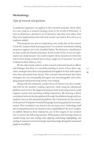 Actual. Pedagog. ISSN 0120-1700. N.º 69. enero-junio del 2017, pp. 193-225
An Inventory of Purpose-Built Learning Actions to Build Text-Based and Topic-Based Knowledge
 197
Methodology
Type of research and questions
A qualitative approach was applied in this research proposal, which refers
to a case study as a research strategy since, in the words of Schramm, “it
tries to illuminate a decision or set of decisions: why they were taken, how
they were implemented, and with what results” (as cited in Yin, 2013, p.12;
emphasis added).
This proposal was also an exploratory case study. One of the reasons
is that the “purpose-built learning actions” to construct text-based reading
awareness appears not to be classified before. No distinctive classification
or clear results are found in literature. In the words of Yin, it was an explo-
ratory case study because “it is used to explore those situations in which the
intervention being evaluated has no clear, single set of outcomes” (as cited
in Baxter  Jack, 2008, p. 548).
On the other hand, authors of this research informed, based on efforts
and findings, that there is a misunderstanding in terms of how these cog-
nitive strategies have been conceptualized and applied. In fact, both aspects
have been presented from theory. This research demonstrated that these
strategies are not conceptually divergent and interchangeable when brin-
ging purpose-built processing actions into reading.
Along with this statement, another focus of interest was also conside-
red, both on the students’ reading experience while using the educational
platform and on how the diagnosed purpose-built processing actions could
support current and upcoming reading experiences. By drawing a direct
correlation between the data gathered through the platform design and how
students react to this educational platform, the cornerstone for the success
of the present Computer-Assisted Language Learning proposal was repre-
sented. This correlation was found to be necessary since “technology itself
isn’t as important as how one chooses to use itandfeelaboutit” (Jo, 2016; empha-
sis added). Based on these statements, one of the targets of our research
was to answer the following question: What purpose-built learning actions do
students bring most into reading when applying underlining, highlighting, and
circling to construct text-based and topic-based knowledge through the educational
platform knockWhy?
 
