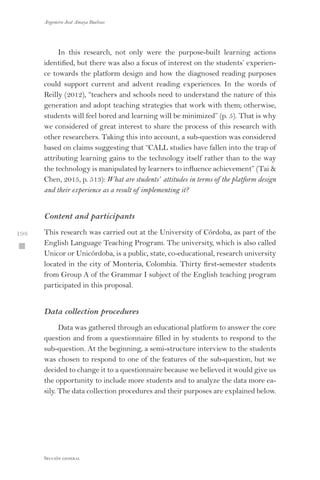 Argemiro José Amaya Buelvas
 198
Sección general
In this research, not only were the purpose-built learning actions
identified, but there was also a focus of interest on the students’ experien-
ce towards the platform design and how the diagnosed reading purposes
could support current and advent reading experiences. In the words of
Reilly (2012), “teachers and schools need to understand the nature of this
generation and adopt teaching strategies that work with them; otherwise,
students will feel bored and learning will be minimized” (p. 5). That is why
we considered of great interest to share the process of this research with
other researchers. Taking this into account, a sub-question was considered
based on claims suggesting that “CALL studies have fallen into the trap of
attributing learning gains to the technology itself rather than to the way
the technology is manipulated by learners to influence achievement” (Tai 
Chen, 2015, p. 513): What are students’ attitudes in terms of the platform design
and their experience as a result of implementing it?
Content and participants
This research was carried out at the University of Córdoba, as part of the
English Language Teaching Program. The university, which is also called
Unicor or Unicórdoba, is a public, state, co-educational, research university
located in the city of Monteria, Colombia. Thirty first-semester students
from Group A of the Grammar I subject of the English teaching program
participated in this proposal.
Data collection procedures
Data was gathered through an educational platform to answer the core
question and from a questionnaire filled in by students to respond to the
sub-question. At the beginning, a semi-structure interview to the students
was chosen to respond to one of the features of the sub-question, but we
decided to change it to a questionnaire because we believed it would give us
the opportunity to include more students and to analyze the data more ea-
sily. The data collection procedures and their purposes are explained below.
 